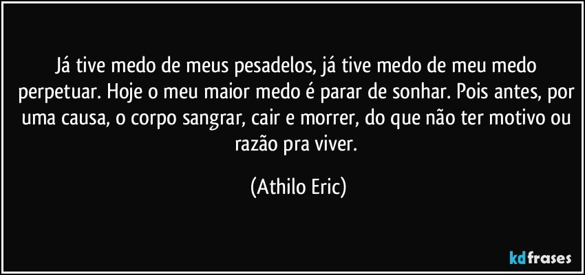 Já tive medo de meus pesadelos, já tive medo de meu medo perpetuar. Hoje o meu maior medo é parar de sonhar. Pois antes, por uma causa, o corpo sangrar, cair e morrer, do que não ter motivo ou razão pra viver. (Athilo Eric)