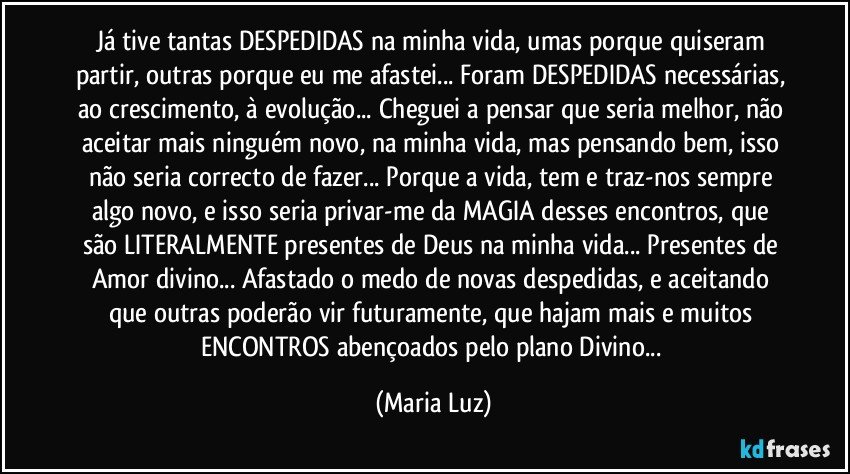 Já tive tantas DESPEDIDAS na minha vida, umas porque quiseram partir, outras porque eu me afastei... Foram DESPEDIDAS necessárias, ao crescimento, à evolução... Cheguei a pensar que seria melhor, não aceitar mais ninguém novo, na minha vida, mas pensando bem, isso não seria correcto de fazer... Porque a vida, tem e traz-nos sempre algo novo, e isso seria privar-me da MAGIA desses encontros, que são LITERALMENTE presentes de Deus na minha vida... Presentes de Amor divino... Afastado o medo de novas despedidas, e aceitando que outras poderão vir futuramente, que hajam mais e muitos  ENCONTROS abençoados pelo plano Divino... (Maria Luz)