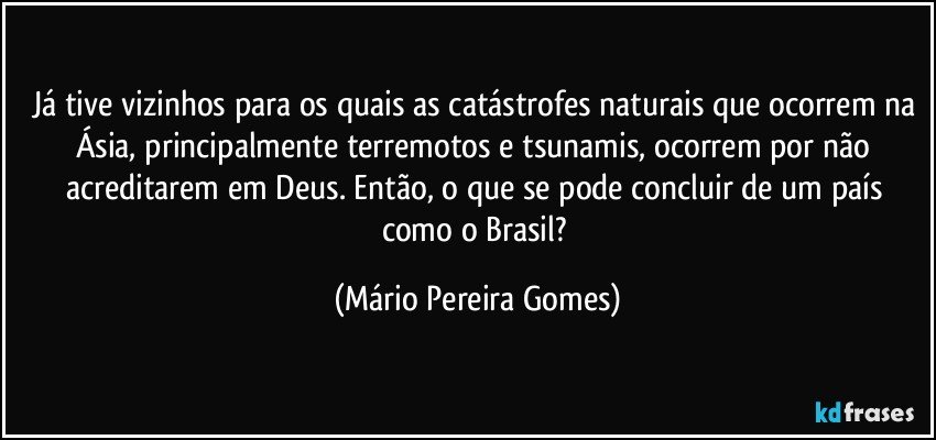 Já tive vizinhos para os quais as catástrofes naturais que ocorrem na Ásia, principalmente terremotos e tsunamis, ocorrem por não acreditarem em Deus. Então, o que se pode concluir de um país como o Brasil? (Mário Pereira Gomes)