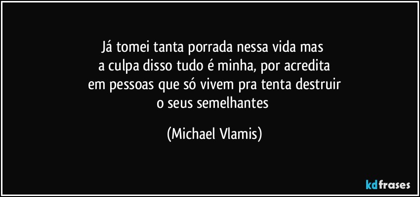 Já tomei tanta porrada nessa vida mas 
a culpa disso tudo é minha, por acredita
em pessoas que só vivem pra tenta destruir
o seus semelhantes (Michael Vlamis)