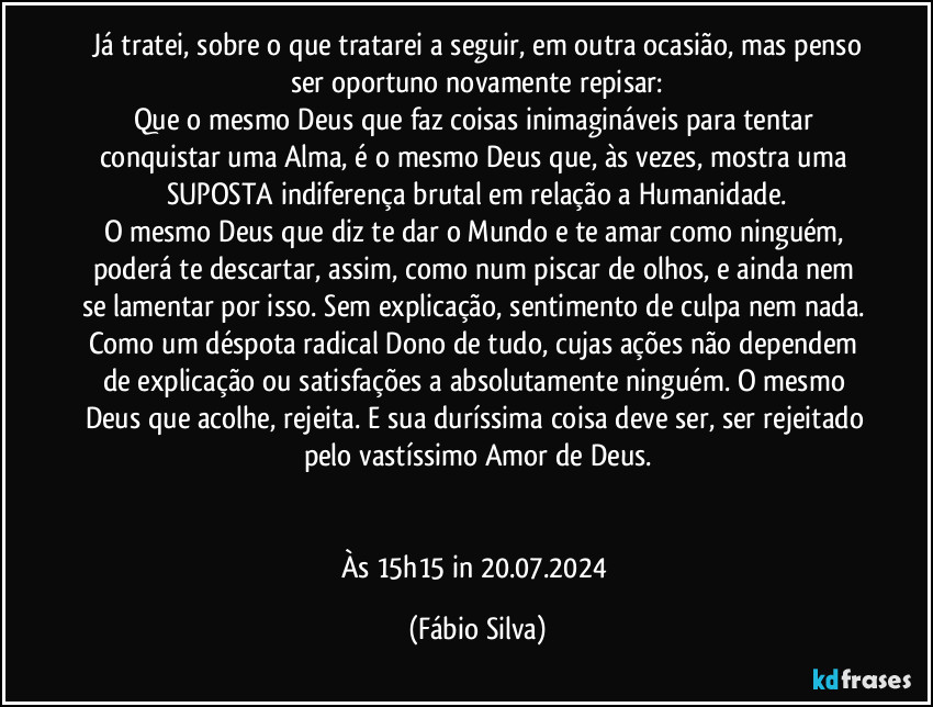 ⁠Já tratei, sobre o que tratarei a seguir, em outra ocasião, mas penso ser oportuno novamente repisar:
Que o mesmo Deus que faz coisas inimagináveis para tentar conquistar uma Alma, é o mesmo Deus que, às vezes, mostra uma SUPOSTA indiferença brutal em relação a Humanidade.
O mesmo Deus que diz te dar o Mundo e te amar como ninguém, poderá te descartar, assim, como num piscar de olhos, e ainda nem se lamentar por isso. Sem explicação, sentimento de culpa nem nada. Como um déspota radical Dono de tudo, cujas ações não dependem de explicação ou satisfações a absolutamente ninguém. O mesmo Deus que acolhe, rejeita. E sua duríssima coisa deve ser, ser rejeitado pelo vastíssimo Amor de Deus.


Às 15h15 in 20.07.2024 (Fábio Silva)