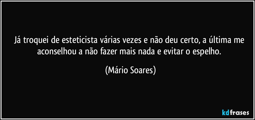 Já troquei de esteticista várias vezes e não deu certo, a última me aconselhou a não fazer mais nada e evitar o espelho. (Mário Soares)