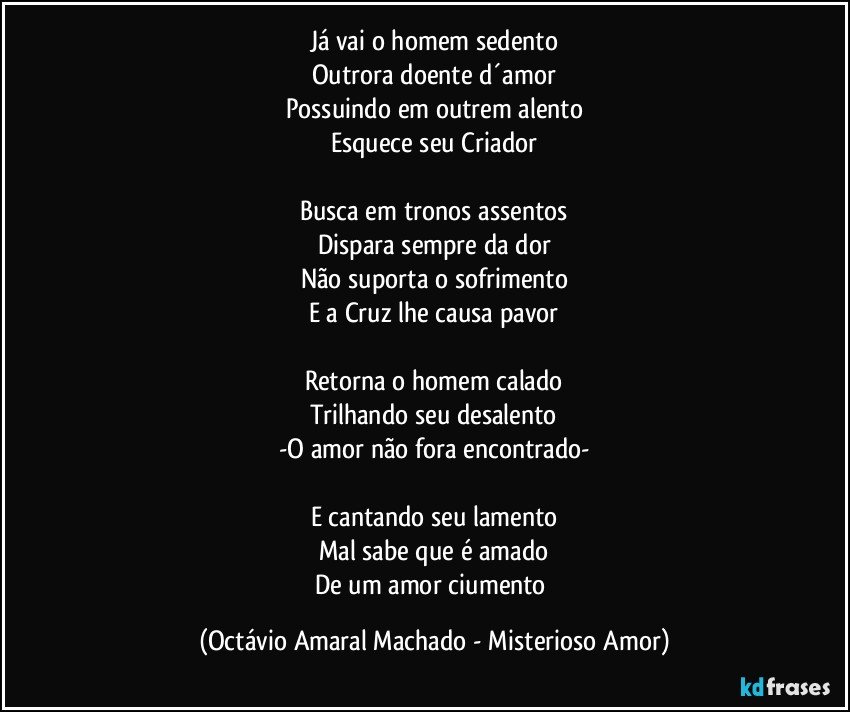 Já vai o homem sedento
Outrora doente d´amor
Possuindo em outrem alento
Esquece seu Criador

Busca em tronos assentos
Dispara sempre da dor
Não suporta o sofrimento
E a Cruz lhe causa pavor

Retorna o homem calado
Trilhando seu desalento
-O amor não fora encontrado-

E cantando seu lamento
Mal sabe que é amado
De um amor ciumento (Octávio Amaral Machado - Misterioso Amor)