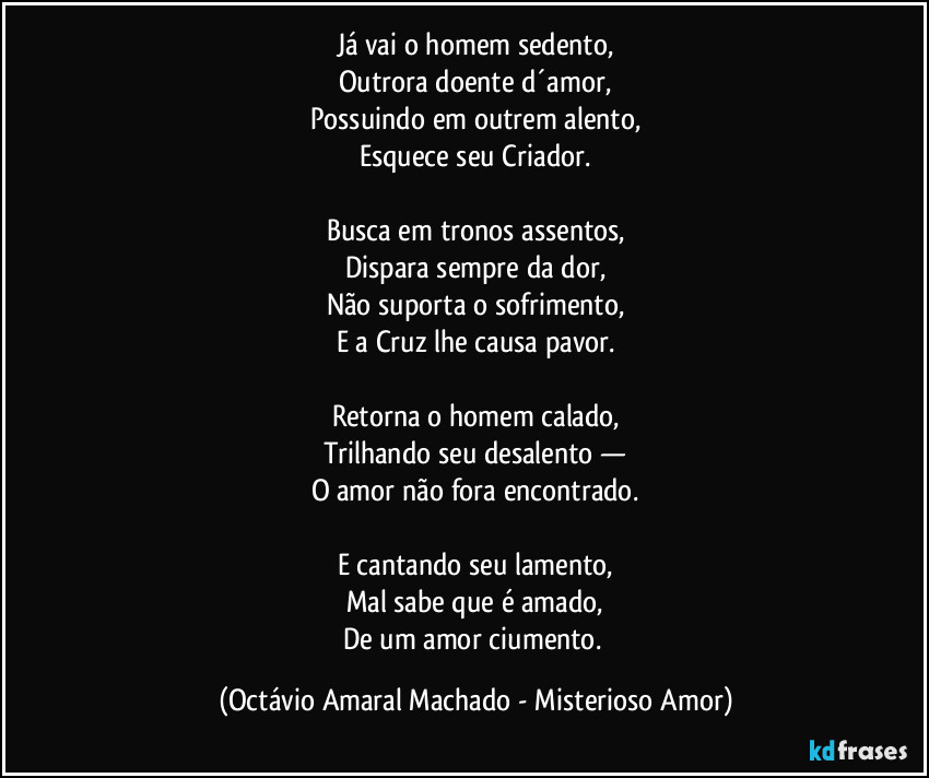 Já vai o homem sedento,
Outrora doente d´amor,
Possuindo em outrem alento,
Esquece seu Criador.

Busca em tronos assentos,
Dispara sempre da dor,
Não suporta o sofrimento,
E a Cruz lhe causa pavor.

Retorna o homem calado,
Trilhando seu desalento —
O amor não fora encontrado.

E cantando seu lamento,
Mal sabe que é amado,
De um amor ciumento. (Octávio Amaral Machado - Misterioso Amor)