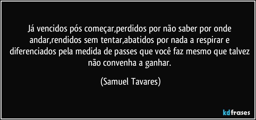 Já vencidos pós começar,perdidos por não saber por onde andar,rendidos sem tentar,abatidos por nada a respirar e diferenciados pela medida de passes que você faz mesmo que talvez não convenha a ganhar. (Samuel Tavares)