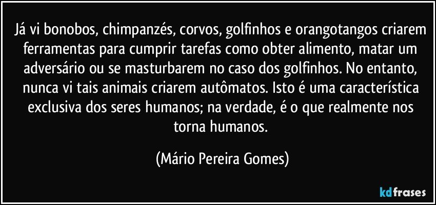 Já vi bonobos, chimpanzés, corvos, golfinhos e orangotangos criarem ferramentas para cumprir tarefas como obter alimento, matar um adversário ou se masturbarem no caso dos golfinhos. No entanto, nunca vi tais animais criarem autômatos. Isto é uma característica exclusiva dos seres humanos; na verdade, é o que realmente nos torna humanos. (Mário Pereira Gomes)