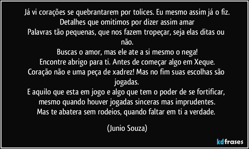 Já vi corações se quebrantarem por tolices. Eu mesmo assim já o fiz.
Detalhes que omitimos por dizer assim amar
Palavras tão pequenas, que nos fazem tropeçar, seja elas ditas ou não.
Buscas o amor, mas ele ate a si mesmo o nega!
Encontre abrigo para ti. Antes de começar algo em Xeque.
Coração não e uma peça de xadrez! Mas no fim suas escolhas são jogadas.
E aquilo que esta em jogo e algo que tem o poder de se fortificar, mesmo quando houver jogadas sinceras mas imprudentes.
Mas te abatera sem rodeios, quando faltar em ti a verdade. (Junio Souza)