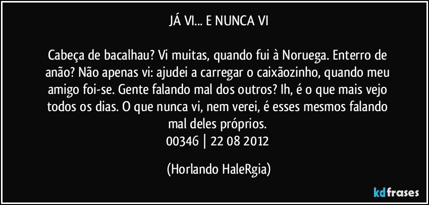 JÁ VI... E NUNCA VI

Cabeça de bacalhau? Vi muitas, quando fui à Noruega. Enterro de anão? Não apenas vi: ajudei a carregar o caixãozinho, quando meu amigo foi-se. Gente falando mal dos outros? Ih, é o que mais vejo todos os dias. O que nunca vi, nem verei, é esses mesmos falando mal deles próprios. 
00346 | 22/08/2012 (Horlando HaleRgia)