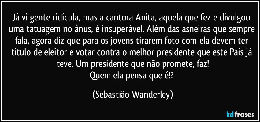 Já vi gente ridícula, mas a cantora Anita, aquela que fez e divulgou uma tatuagem no ânus, é insuperável. Além das asneiras que sempre fala, agora diz que para os jovens tirarem foto com ela devem ter título de eleitor e votar contra o melhor presidente que este País já teve. Um presidente que não promete, faz!
Quem ela pensa que é!? (Sebastião Wanderley)