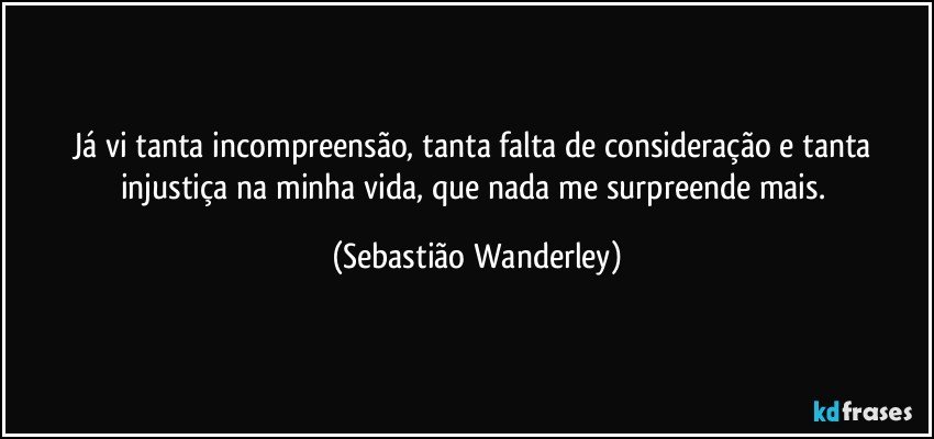 Já vi tanta incompreensão, tanta falta de consideração e tanta injustiça na minha vida, que nada me surpreende mais. (Sebastião Wanderley)