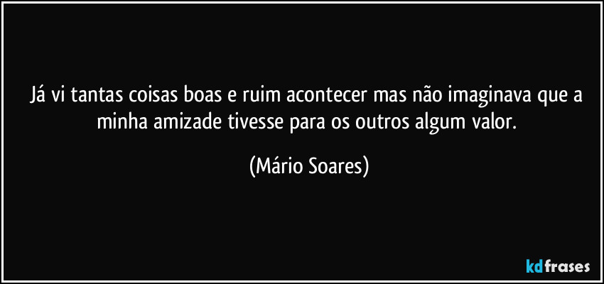 Já vi tantas coisas boas e ruim acontecer mas não imaginava que a minha amizade tivesse para os outros algum valor. (Mário Soares)