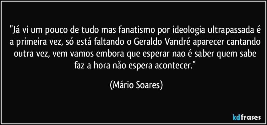 "Já vi um pouco de tudo mas fanatismo por ideologia ultrapassada é a primeira vez, só está faltando o Geraldo Vandré aparecer cantando outra vez, vem vamos embora que esperar nao é saber quem sabe faz a hora não espera acontecer." (Mário Soares)