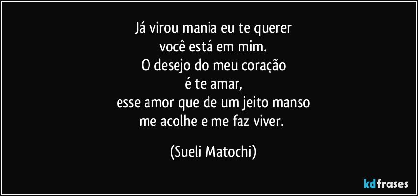 Já virou mania eu te querer
você está em mim.
O desejo do meu coração
é te amar,
esse amor que de um jeito manso
me acolhe e me faz viver. (Sueli Matochi)