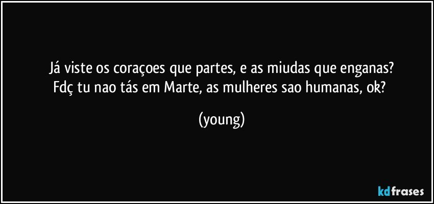 Já viste os coraçoes que partes, e as miudas que enganas?
Fdç tu nao tás em Marte, as mulheres sao humanas, ok? (young)