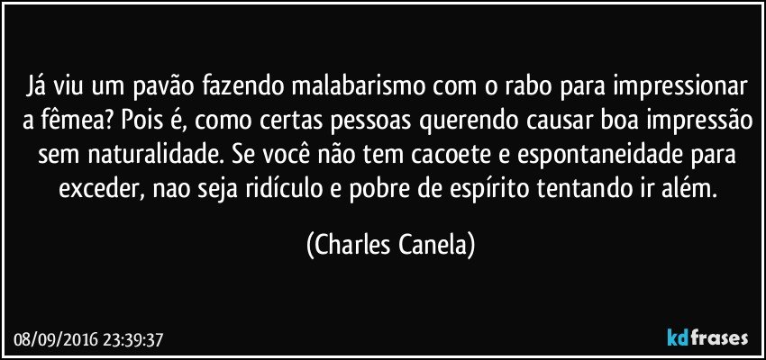 Já viu um pavão fazendo malabarismo com o rabo para impressionar a fêmea? Pois é, como certas pessoas querendo causar boa impressão sem naturalidade. Se você não tem cacoete e espontaneidade para exceder, nao seja ridículo e pobre de espírito tentando ir além. (Charles Canela)