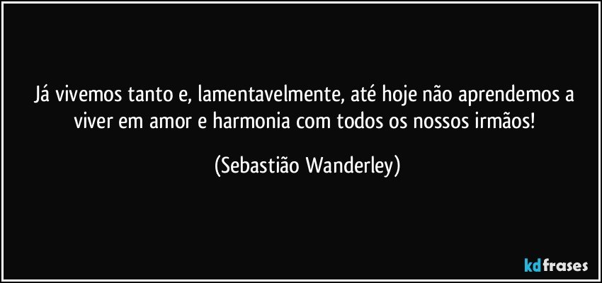 Já vivemos tanto e, lamentavelmente, até hoje não aprendemos a viver em amor e harmonia com todos os nossos irmãos! (Sebastião Wanderley)