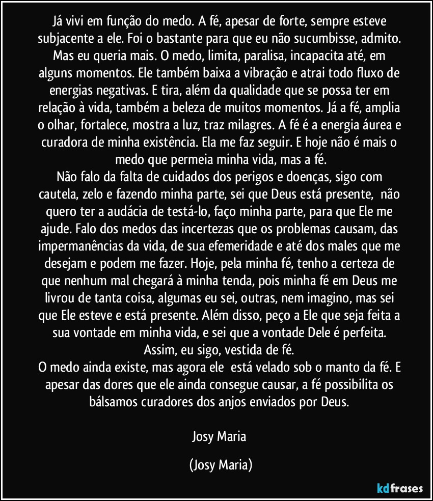 Já vivi em função do medo. A fé, apesar de forte, sempre esteve subjacente a ele. Foi o bastante para que eu não sucumbisse, admito. Mas eu queria mais. O medo, limita, paralisa, incapacita até, em alguns momentos. Ele também baixa a vibração e atrai todo fluxo de energias negativas. E tira, além da qualidade que se possa ter em relação à vida, também a beleza de muitos momentos. Já a fé, amplia o olhar, fortalece, mostra a luz, traz milagres. A fé é a energia áurea e curadora de minha existência. Ela me faz seguir. E hoje não é mais o medo que permeia minha vida, mas a fé.
Não falo da falta de cuidados dos perigos e doenças, sigo com cautela, zelo e fazendo minha parte, sei que Deus está presente,  não quero ter a audácia de testá-lo, faço minha parte, para que Ele me ajude. Falo dos medos das incertezas que os problemas causam, das impermanências da vida, de sua efemeridade e até dos males que me desejam e podem me fazer. Hoje, pela minha fé, tenho a certeza de que nenhum mal chegará à minha tenda, pois minha fé em Deus me livrou de tanta coisa, algumas eu sei, outras, nem imagino, mas sei que Ele esteve e está presente. Além disso, peço a Ele que seja feita a sua vontade em minha vida, e sei que a vontade Dele é perfeita. Assim, eu sigo, vestida de fé. 
O medo ainda existe, mas agora ele  está velado sob o manto da fé. E apesar das dores que ele ainda consegue causar, a fé possibilita os bálsamos curadores dos anjos enviados por Deus. 

Josy Maria (Josy Maria)