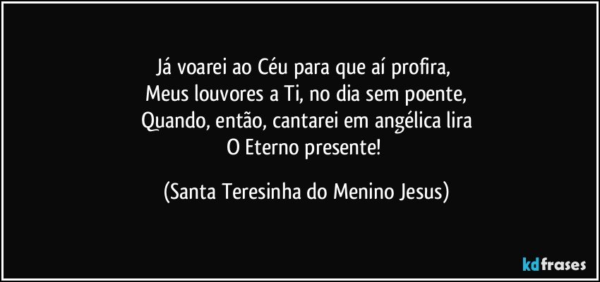 Já voarei ao Céu para que aí profira, 
Meus louvores a Ti, no dia sem poente,
Quando, então, cantarei em angélica lira
O Eterno presente! (Santa Teresinha do Menino Jesus)