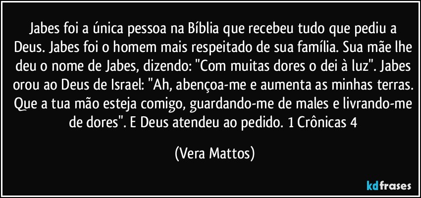 Jabes foi a única pessoa na Bíblia que recebeu tudo que pediu a Deus. Jabes foi o homem mais respeitado de sua família. Sua mãe lhe deu o nome de Jabes, dizendo: "Com muitas dores o dei à luz". Jabes orou ao Deus de Israel: "Ah, abençoa-me e aumenta as minhas terras. Que a tua mão esteja comigo, guardando-me de males e livrando-me de dores". E Deus atendeu ao pedido. 1 Crônicas 4 (Vera Mattos)