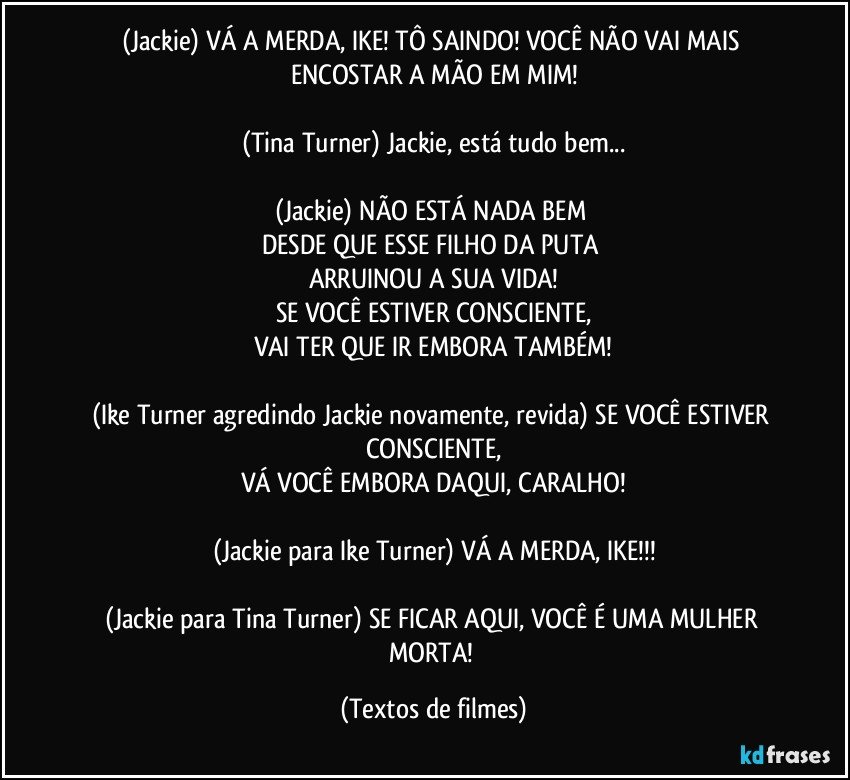 (Jackie) VÁ A MERDA, IKE! TÔ SAINDO! VOCÊ NÃO VAI MAIS ENCOSTAR A MÃO EM MIM!

(Tina Turner) Jackie, está tudo bem...

(Jackie) NÃO ESTÁ NADA BEM 
DESDE QUE ESSE FILHO DA PUTA 
ARRUINOU A SUA VIDA!
SE VOCÊ ESTIVER CONSCIENTE,
VAI TER QUE IR EMBORA TAMBÉM!

(Ike Turner agredindo Jackie novamente, revida) SE VOCÊ ESTIVER CONSCIENTE,
VÁ VOCÊ EMBORA DAQUI, CARALHO!

(Jackie para Ike Turner) VÁ A MERDA, IKE!!!

(Jackie para Tina Turner) SE FICAR AQUI, VOCÊ É UMA MULHER MORTA! (Textos de filmes)