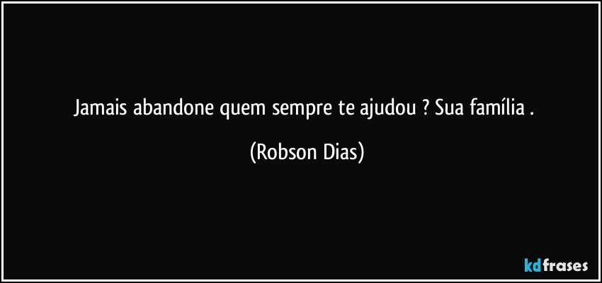 Jamais abandone quem sempre te ajudou ? Sua família . (Robson Dias)