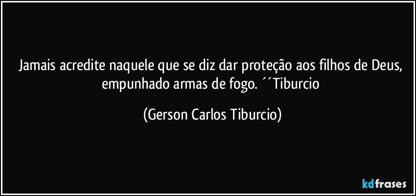 Jamais acredite naquele que se diz dar proteção aos filhos de Deus, empunhado armas de fogo. ´´Tiburcio (Gerson Carlos Tiburcio)