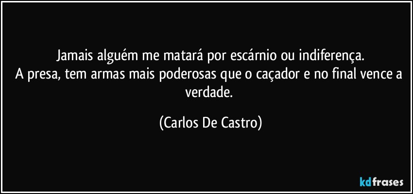 Jamais alguém me matará por escárnio ou indiferença.
A presa, tem armas mais poderosas que o caçador e no final vence a verdade. (Carlos De Castro)