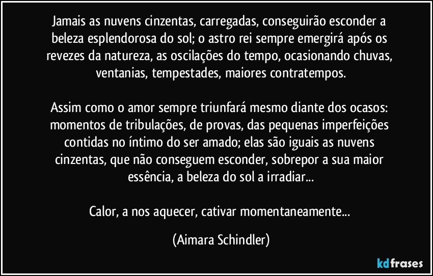 Jamais as nuvens cinzentas,  carregadas, conseguirão esconder a beleza esplendorosa do sol;  o astro rei sempre emergirá após  os revezes da natureza, as oscilações do tempo, ocasionando chuvas, ventanias,  tempestades, maiores contratempos.

Assim  como o amor sempre  triunfará mesmo  diante dos ocasos: momentos de tribulações, de  provas, das pequenas imperfeições contidas  no íntimo do ser amado;  elas  são iguais as nuvens cinzentas, que não  conseguem esconder, sobrepor a sua  maior essência, a beleza do sol a irradiar...

Calor, a nos aquecer,  cativar momentaneamente... (Aimara Schindler)