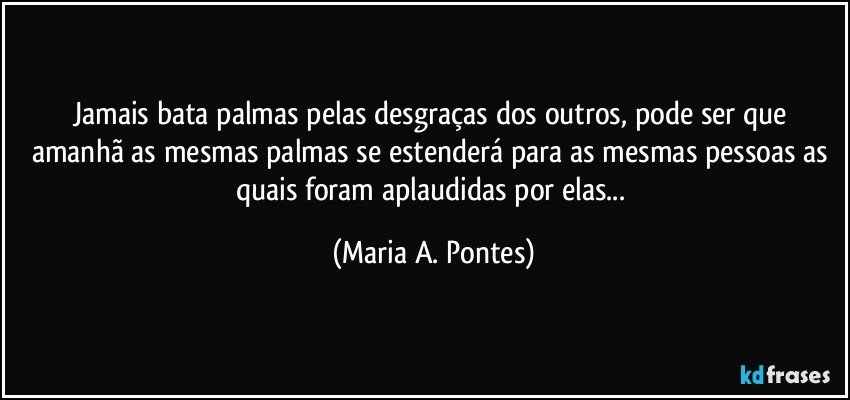 Jamais bata palmas pelas desgraças dos outros, pode ser que amanhã as mesmas palmas se estenderá para as mesmas pessoas as quais foram aplaudidas por elas... (Maria A. Pontes)