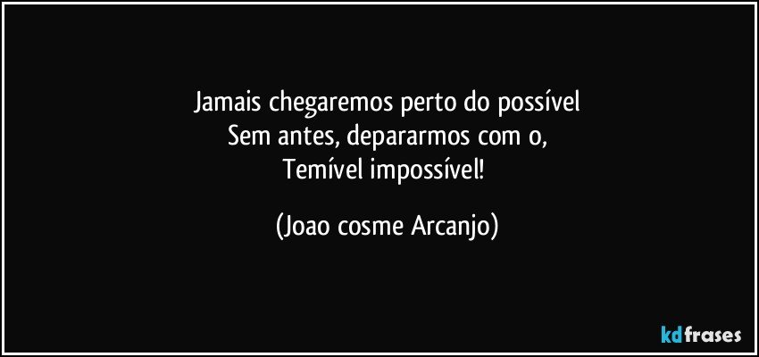 Jamais chegaremos perto do possível
Sem antes, depararmos com o,
Temível impossível! (Joao cosme Arcanjo)