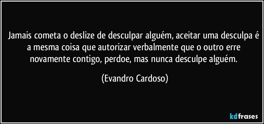 Jamais cometa o deslize de desculpar alguém, aceitar uma desculpa é a mesma coisa que autorizar verbalmente que o outro erre novamente contigo, perdoe, mas nunca desculpe alguém. (Evandro Cardoso)