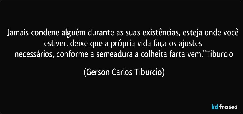 Jamais condene alguém durante as suas existências, esteja onde você estiver, deixe que a própria vida faça os ajustes 
 necessários, conforme a semeadura a colheita farta vem."Tiburcio (Gerson Carlos Tiburcio)