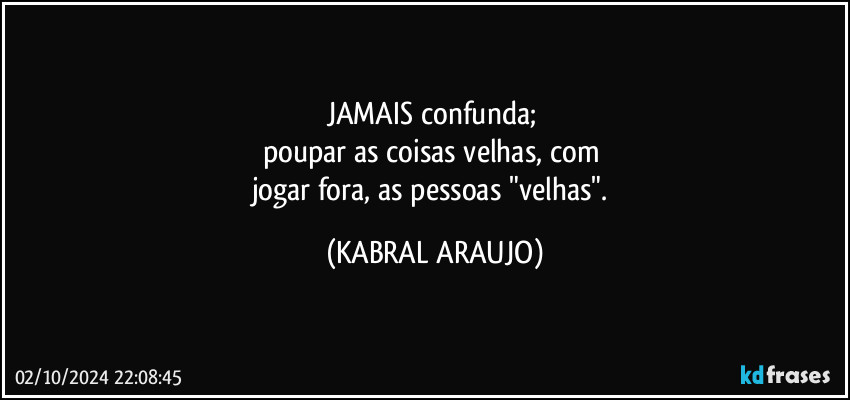 JAMAIS confunda; 
poupar as coisas velhas, com 
jogar fora, as pessoas "velhas". (KABRAL ARAUJO)