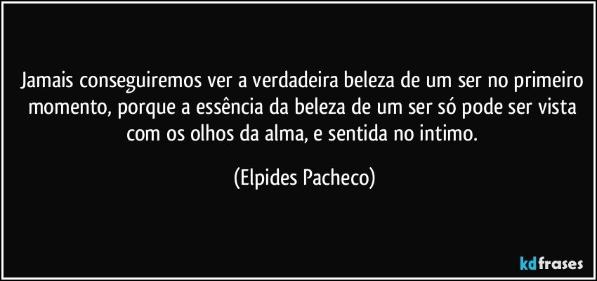 Jamais conseguiremos ver a verdadeira beleza de um ser no primeiro momento, porque a essência da beleza  de um ser só pode ser vista com os olhos da alma, e sentida no intimo. (Elpides Pacheco)