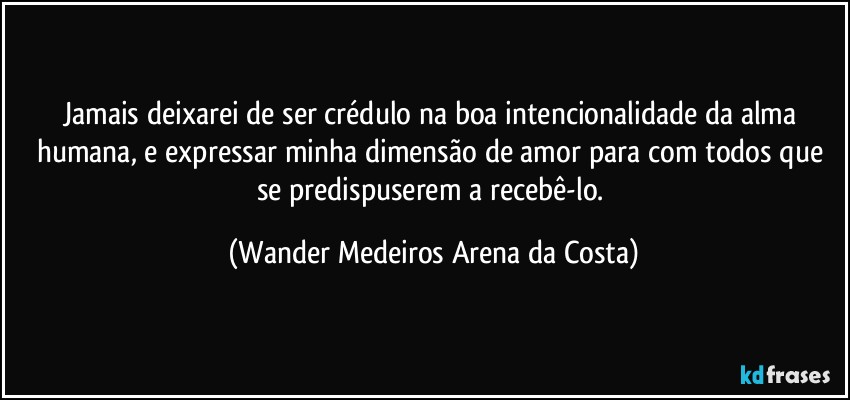 Jamais deixarei de ser crédulo na boa intencionalidade da alma humana, e expressar minha dimensão de amor para com todos que se predispuserem a recebê-lo. (Wander Medeiros Arena da Costa)