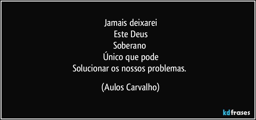 Jamais deixarei
Este Deus
Soberano 
Único que pode
Solucionar os nossos problemas. (Aulos Carvalho)