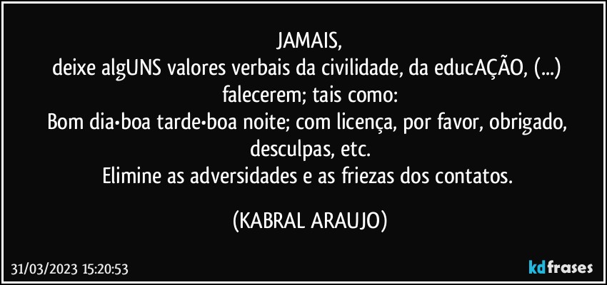 JAMAIS,
deixe algUNS valores verbais da civilidade, da educAÇÃO, (...) falecerem; tais como:
Bom dia•boa tarde•boa noite; com licença, por favor, obrigado, desculpas, etc.
Elimine as adversidades e as friezas dos contatos. (KABRAL ARAUJO)