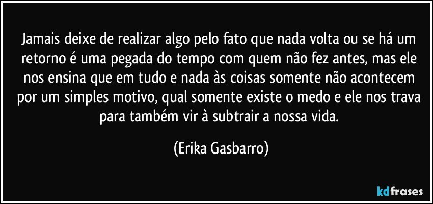 Jamais deixe de realizar algo pelo fato que nada volta ou se há um retorno é uma pegada do tempo com quem não fez antes, mas ele nos ensina que em tudo e nada às coisas somente não acontecem por um simples motivo, qual somente existe o medo e ele nos trava para também vir à subtrair a nossa vida. (Erika Gasbarro)