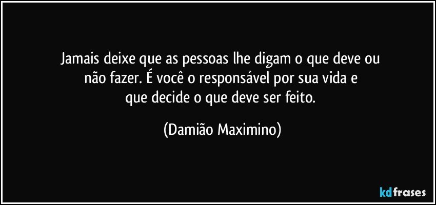 Jamais deixe que as pessoas lhe digam o que deve ou 
não fazer. É você o responsável por sua vida e 
que decide o que deve ser feito. (Damião Maximino)