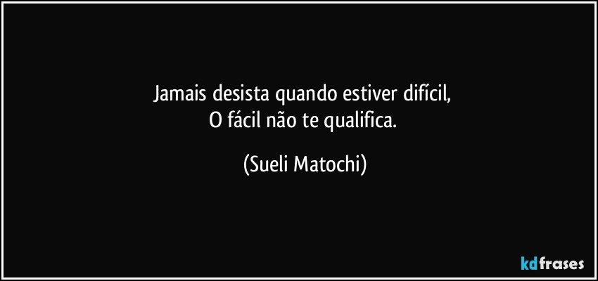 Jamais desista quando estiver difícil, 
O fácil não te qualifica. (Sueli Matochi)