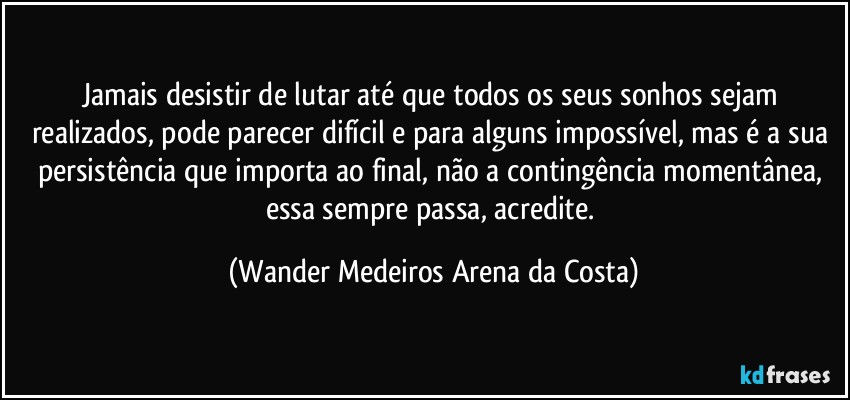 Jamais desistir de lutar até que todos os seus sonhos sejam realizados, pode parecer difícil e para alguns impossível, mas é a sua persistência que importa ao final, não a contingência momentânea, essa sempre passa, acredite. (Wander Medeiros Arena da Costa)