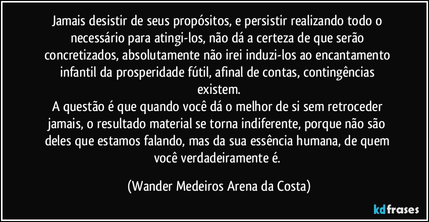 Jamais desistir de seus propósitos, e persistir realizando todo o necessário para atingi-los, não dá a certeza de que serão concretizados, absolutamente não irei induzi-los ao encantamento infantil da prosperidade fútil, afinal de contas, contingências existem.
A questão é que quando você dá o melhor de si sem retroceder jamais, o resultado material se torna indiferente, porque não são deles que estamos falando, mas da sua essência humana, de quem você verdadeiramente é. (Wander Medeiros Arena da Costa)