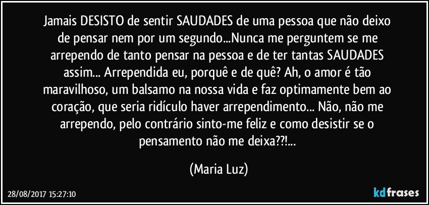 Jamais DESISTO de sentir SAUDADES de uma pessoa que não deixo de pensar nem por um segundo...Nunca me perguntem se me arrependo de tanto pensar na pessoa e de ter tantas SAUDADES assim... Arrependida eu, porquê e de quê? Ah, o amor é tão maravilhoso, um balsamo na nossa vida e faz optimamente bem ao coração, que seria ridículo haver arrependimento... Não, não me arrependo, pelo contrário sinto-me feliz e como desistir se o pensamento não me deixa??!... (Maria Luz)