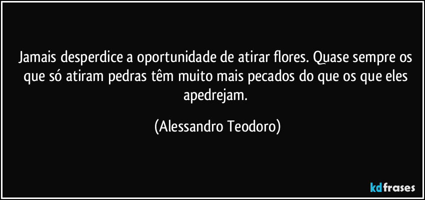 Jamais desperdice a oportunidade de atirar flores. Quase sempre os que só atiram pedras têm muito mais pecados do que os que eles apedrejam. (Alessandro Teodoro)