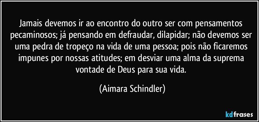 Jamais devemos ir ao encontro do outro ser com pensamentos pecaminosos;  já pensando em defraudar, dilapidar;  não devemos ser uma pedra de tropeço na vida de uma pessoa;  pois não ficaremos impunes por nossas atitudes; em desviar uma alma da suprema vontade de Deus para sua vida. (Aimara Schindler)