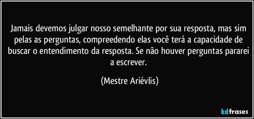 Jamais devemos julgar nosso semelhante por sua resposta, mas sim pelas as perguntas, compreedendo elas você terá a capacidade de buscar o entendimento da resposta. Se não houver perguntas pararei a escrever. (Mestre Ariévlis)