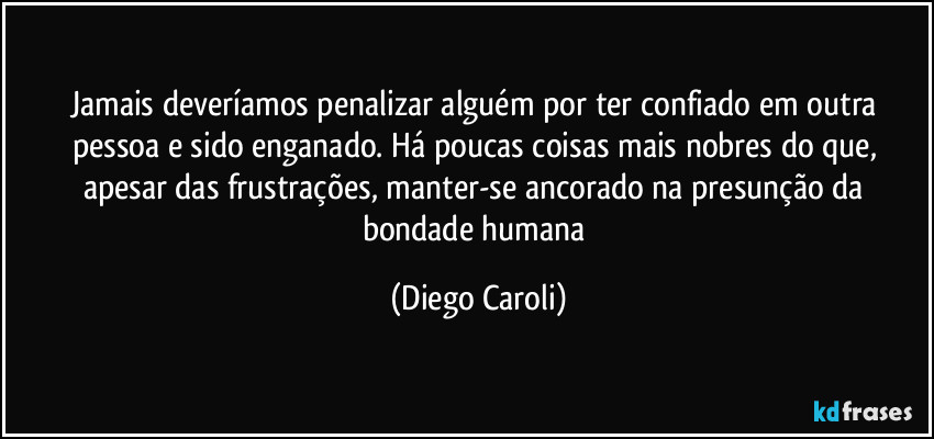 Jamais deveríamos penalizar alguém por ter confiado em outra pessoa e sido enganado. Há poucas coisas mais nobres do que, apesar das frustrações, manter-se ancorado na presunção da bondade humana (Diego Caroli)