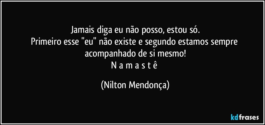 Jamais diga eu não posso, estou só.
Primeiro esse "eu" não existe e segundo estamos sempre acompanhado de si mesmo!
N a m a s t ê (Nilton Mendonça)