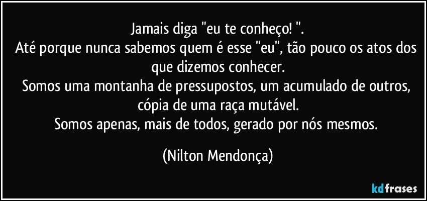 ⁠Jamais diga "eu te conheço! ". 
Até porque nunca sabemos quem é esse "eu", tão pouco os atos dos que dizemos conhecer.
Somos uma montanha de pressupostos, um acumulado de outros, cópia de uma raça mutável.
Somos apenas, mais de todos, gerado por nós mesmos. (Nilton Mendonça)