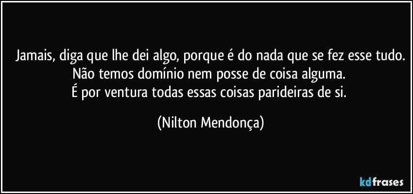 Jamais, diga que lhe dei algo, porque é do nada que se fez esse tudo.
Não temos domínio nem posse de coisa alguma. 
É por ventura todas essas coisas parideiras de si. (Nilton Mendonça)